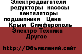 Электродвигатели, редукторы, насосы,вентиляторы, подшипники › Цена ­ 100 - Крым, Симферополь Электро-Техника » Другое   